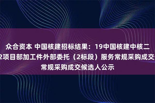 众合资本 中国核建招标结果：19中国核建中核二三陆丰1、2项目部加工件外部委托（2标段）服务常规采购成交候选人公示