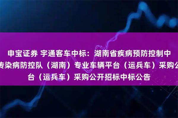 申宝证券 宇通客车中标：湖南省疾病预防控制中心国家突发急性传染病防控队（湖南）专业车辆平台（运兵车）采购公开招标中标公告