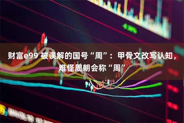 财富e99 被误解的国号“周”：甲骨文改写认知，难怪周朝会称“周”