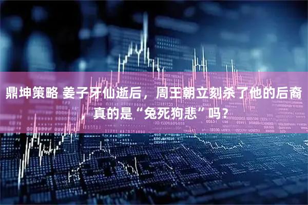 鼎坤策略 姜子牙仙逝后，周王朝立刻杀了他的后裔，真的是“兔死狗悲”吗？