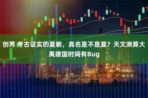 创界 考古证实的夏朝，真名是不是夏？天文测算大禹建国时间有Bug