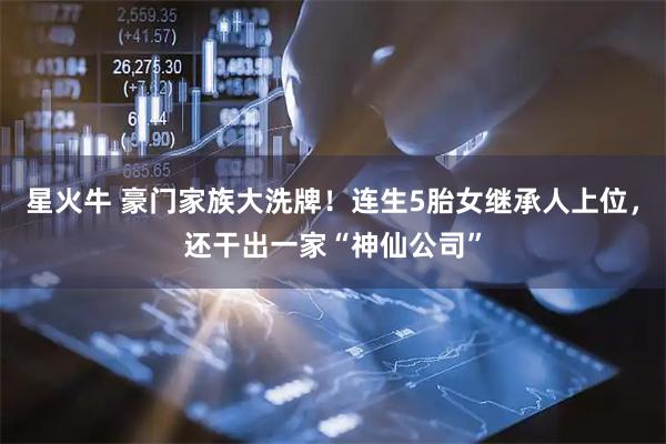 星火牛 豪门家族大洗牌！连生5胎女继承人上位，还干出一家“神仙公司”