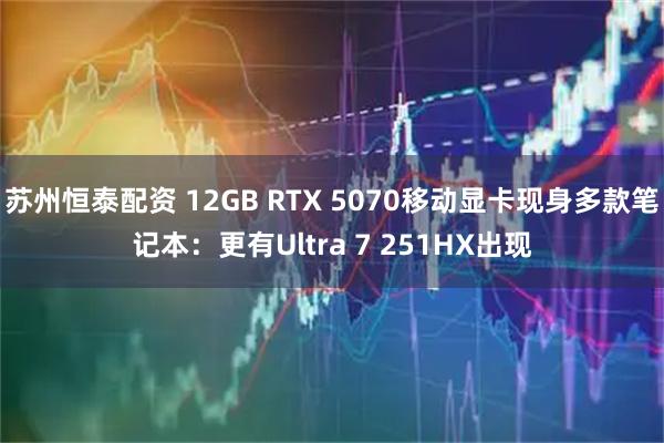 苏州恒泰配资 12GB RTX 5070移动显卡现身多款笔记本：更有Ultra 7 251HX出现