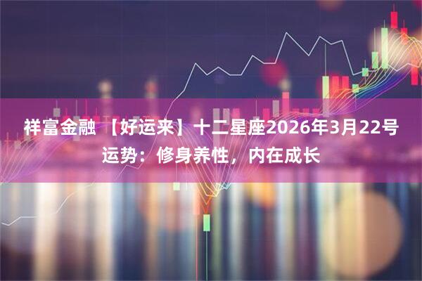 祥富金融 【好运来】十二星座2026年3月22号运势：修身养性，内在成长