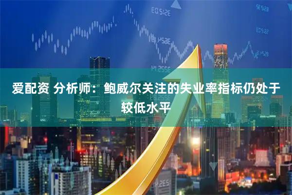 爱配资 分析师：鲍威尔关注的失业率指标仍处于较低水平