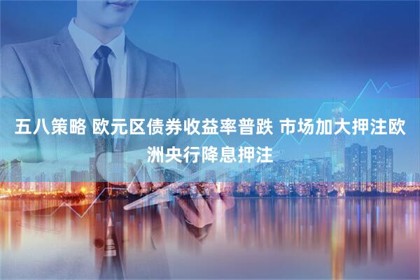 五八策略 欧元区债券收益率普跌 市场加大押注欧洲央行降息押注