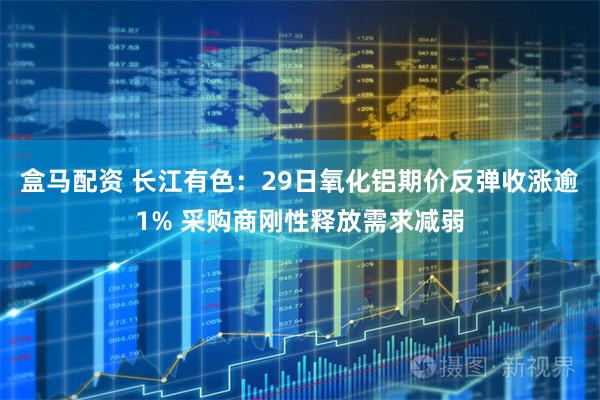盒马配资 长江有色：29日氧化铝期价反弹收涨逾1% 采购商刚性释放需求减弱