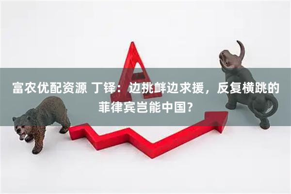 富农优配资源 丁铎：边挑衅边求援，反复横跳的菲律宾岂能中国？