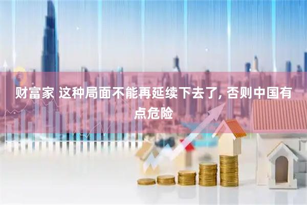 财富家 这种局面不能再延续下去了, 否则中国有点危险