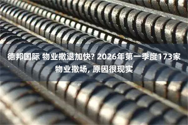 德邦国际 物业撤退加快? 2026年第一季度173家物业撤场, 原因很现实
