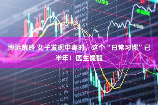 博远策略 女子发现中毒时，这个“日常习惯”已半年！医生提醒