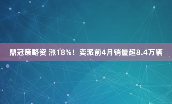 鼎冠策略资 涨18%！奕派前4月销量超8.4万辆