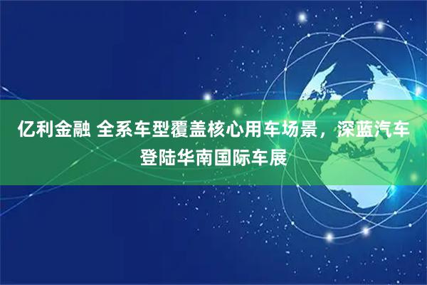 亿利金融 全系车型覆盖核心用车场景，深蓝汽车登陆华南国际车展
