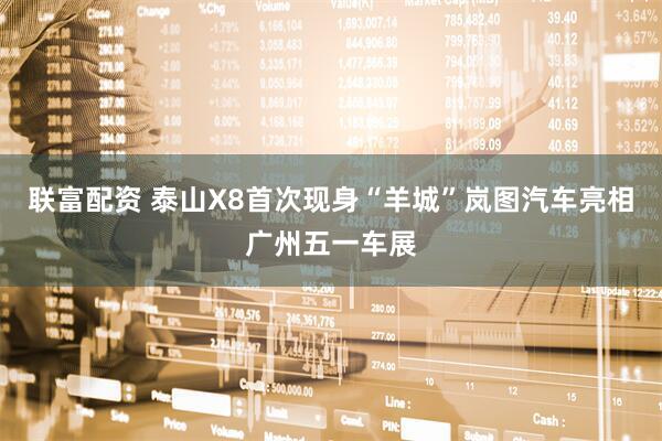 联富配资 泰山X8首次现身“羊城”岚图汽车亮相广州五一车展