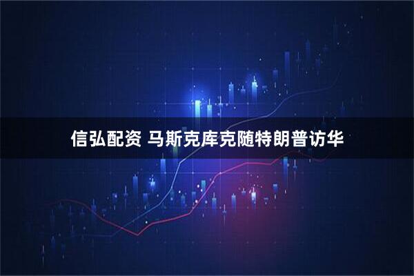 信弘配资 马斯克库克随特朗普访华
