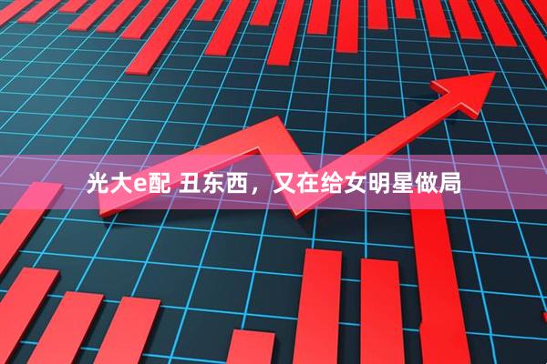 光大e配 丑东西，又在给女明星做局
