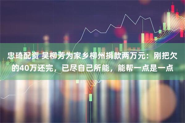 忠琦配资 吴柳芳为家乡柳州捐款两万元：刚把欠的40万还完，已尽自己所能，能帮一点是一点