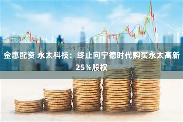 金惠配资 永太科技：终止向宁德时代购买永太高新25%股权