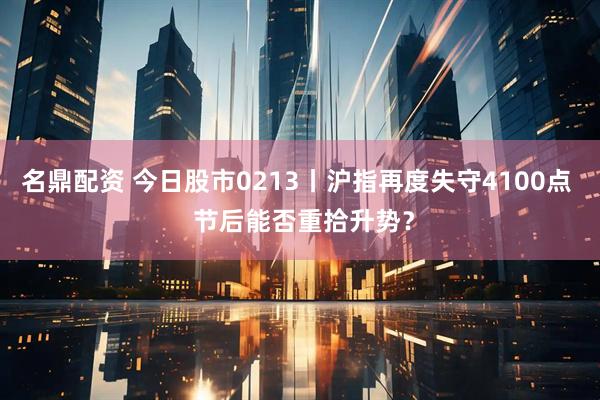 名鼎配资 今日股市0213丨沪指再度失守4100点  节后能否重拾升势？