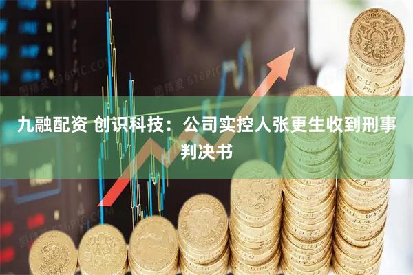 九融配资 创识科技：公司实控人张更生收到刑事判决书