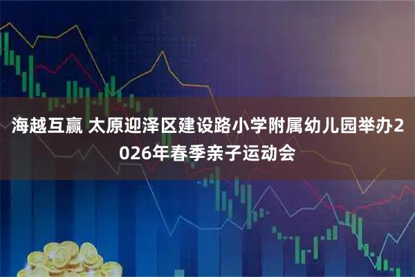 海越互赢 太原迎泽区建设路小学附属幼儿园举办2026年春季亲子运动会