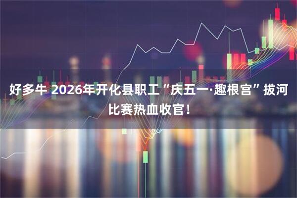 好多牛 2026年开化县职工“庆五一·趣根宫”拔河比赛热血收官!