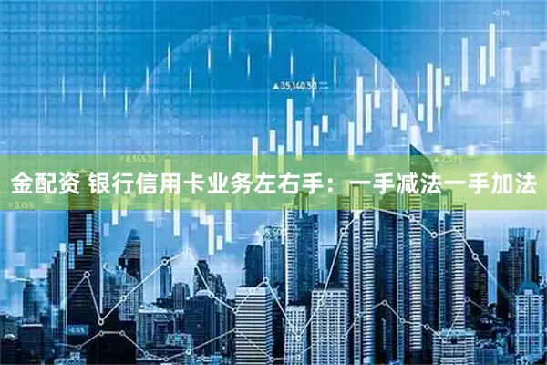 金配资 银行信用卡业务左右手：一手减法一手加法