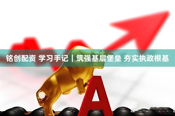 铭创配资 学习手记｜筑强基层堡垒 夯实执政根基
