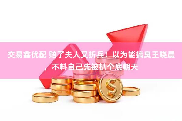 交易鑫优配 赔了夫人又折兵！以为能搞臭王晓晨，不料自己先被扒个底朝天