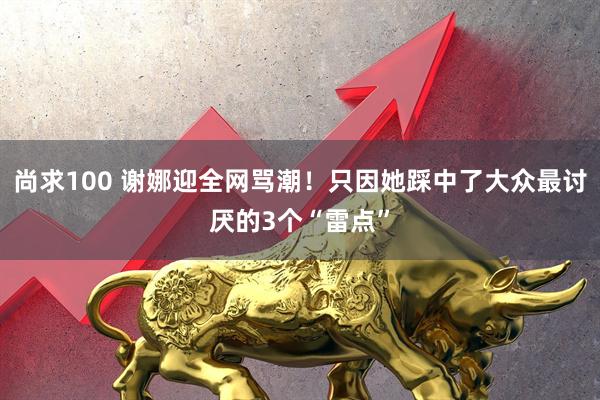 尚求100 谢娜迎全网骂潮！只因她踩中了大众最讨厌的3个“雷点”