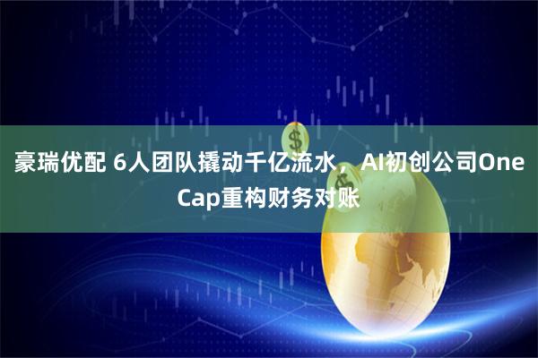 豪瑞优配 6人团队撬动千亿流水，AI初创公司OneCap重构财务对账