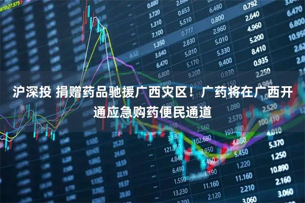 沪深投 捐赠药品驰援广西灾区!广药将在广西开通应急购药便民通道