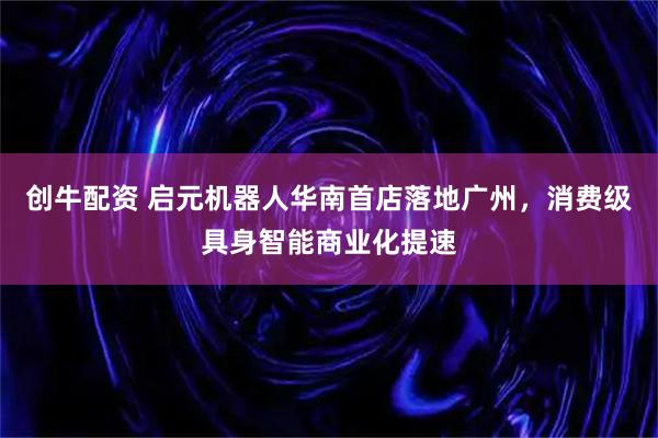 创牛配资 启元机器人华南首店落地广州,消费级具身智能商业化提速