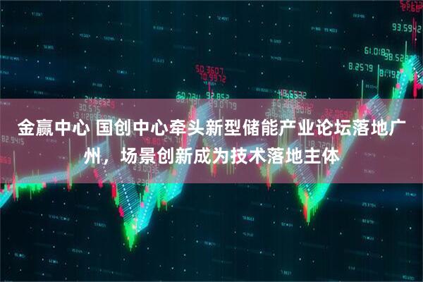 金赢中心 国创中心牵头新型储能产业论坛落地广州，场景创新成为技术落地主体
